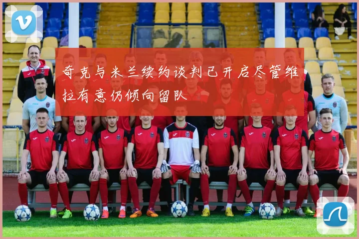 奇克与米兰续约谈判已开启尽管维拉有意仍倾向留队