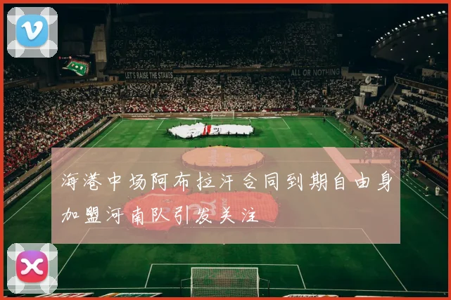 海港中场阿布拉汗合同到期自由身加盟河南队引发关注
