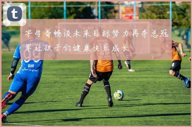 字母哥畅谈未来目标努力再夺总冠军让孩子们健康快乐成长