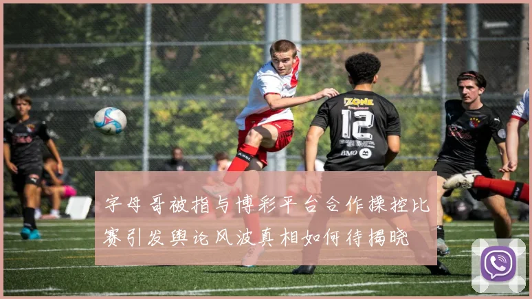 字母哥被指与博彩平台合作操控比赛引发舆论风波真相如何待揭晓