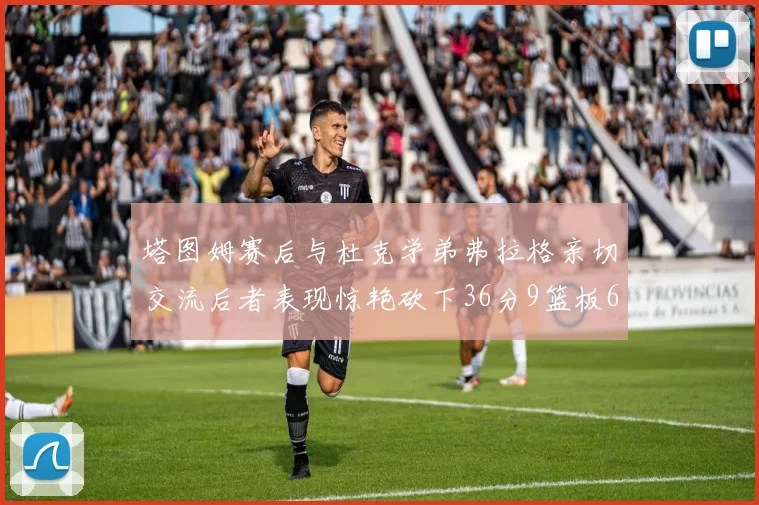 塔图姆赛后与杜克学弟弗拉格亲切交流后者表现惊艳砍下36分9篮板6助攻