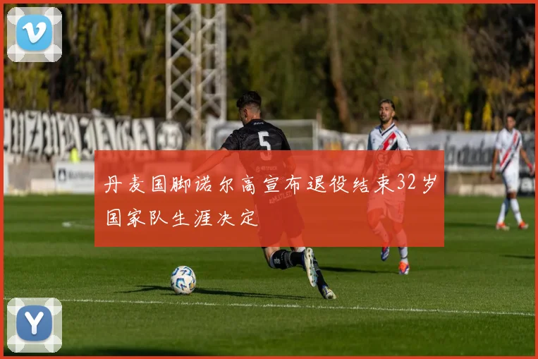 丹麦国脚诺尔高宣布退役结束32岁国家队生涯决定