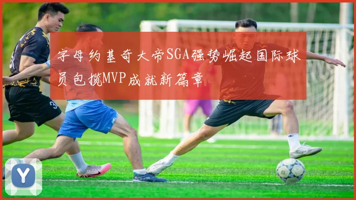 字母约基奇大帝SGA强势崛起国际球员包揽MVP成就新篇章