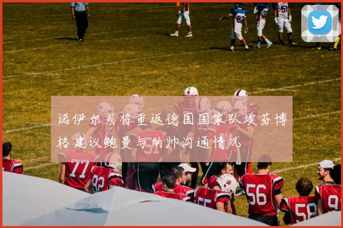 诺伊尔或将重返德国国家队埃芬博格建议鲍曼与纳帅沟通情况