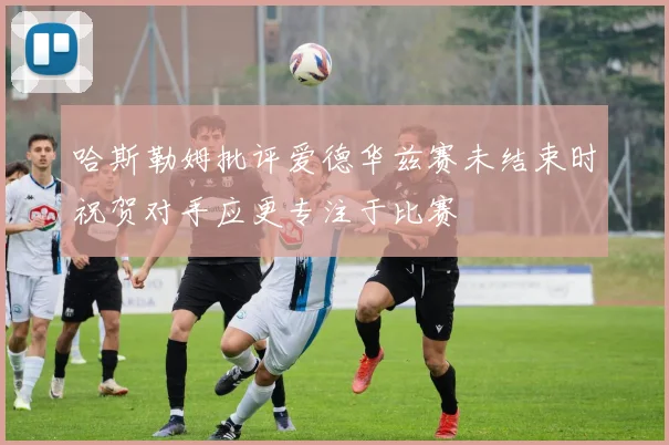 哈斯勒姆批评爱德华兹赛未结束时祝贺对手应更专注于比赛