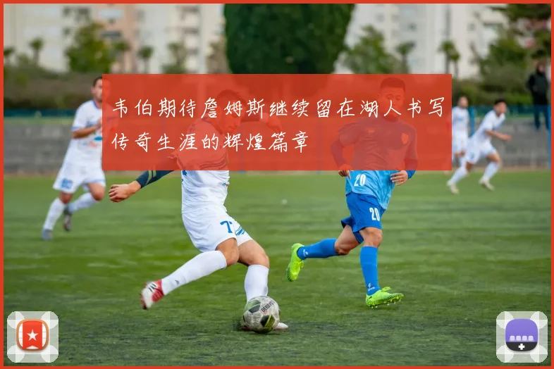 韦伯期待詹姆斯继续留在湖人书写传奇生涯的辉煌篇章