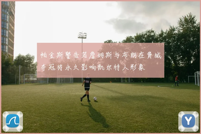 帕金斯警告若詹姆斯与布朗在费城夺冠将永久影响凯尔特人形象